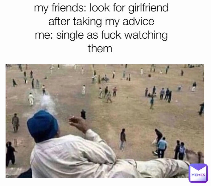 my friends: look for girlfriend
after taking my advice
me: single as fuck watching them 