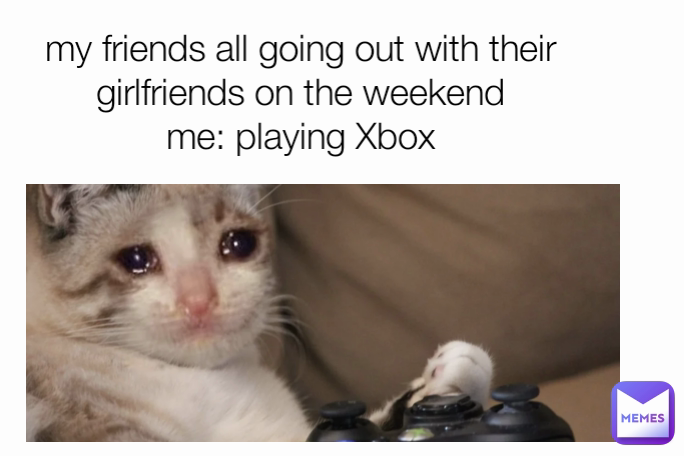 my friends all going out with their girlfriends on the weekend
me: playing Xbox
