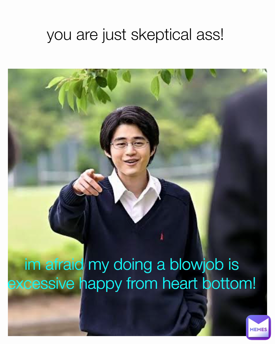 you are just skeptical ass!  im afraid my doing a blowjob is excessive happy from heart bottom!