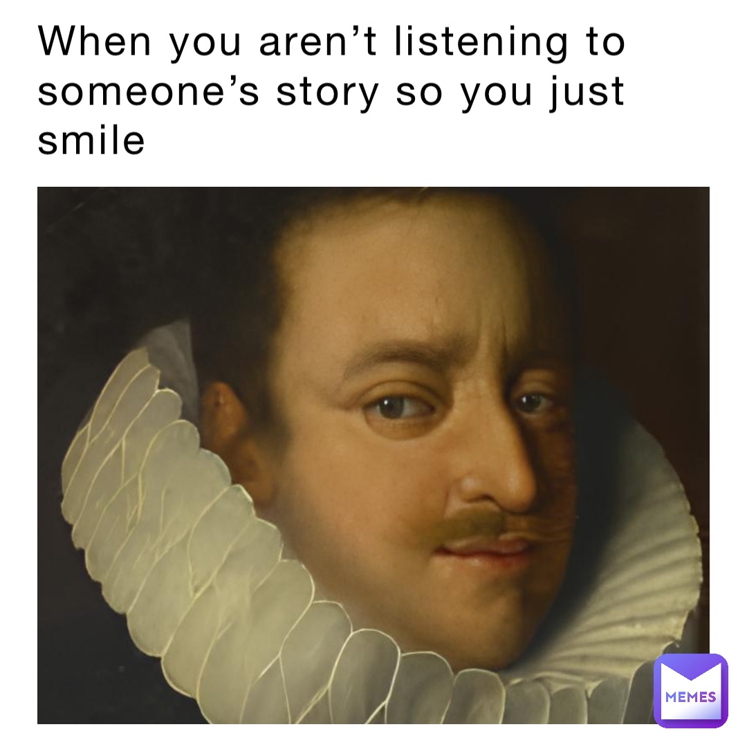 When you aren’t listening to someone’s story so you just smile