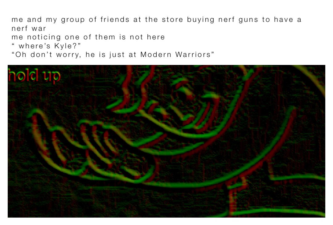 me and my group of friends at the store buying nerf guns to have a nerf war
me noticing one of them is not here
“ where’s Kyle?”
“Oh don’t worry, he is just at Modern Warriors”