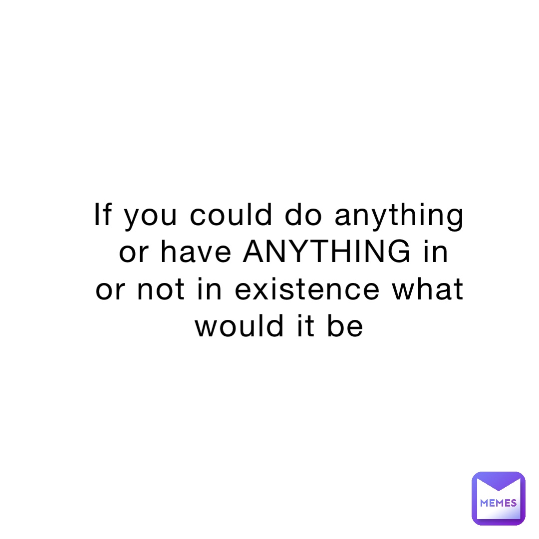 If you could do anything or have ANYTHING in or not in existence what would it be