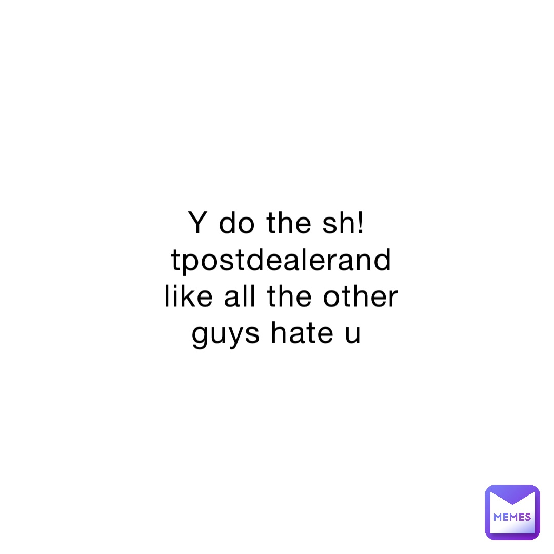 Y do the sh!tpostdealerand like all the other guys hate u
