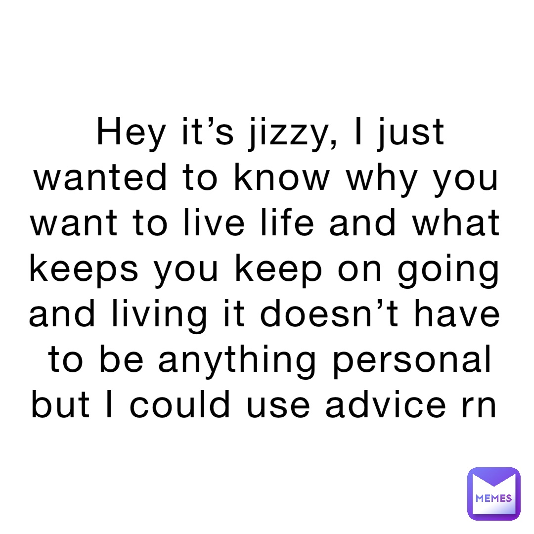 Hey it’s jizzy, I just wanted to know why you want to live life and what keeps you keep on going and living it doesn’t have to be anything personal but I could use advice rn