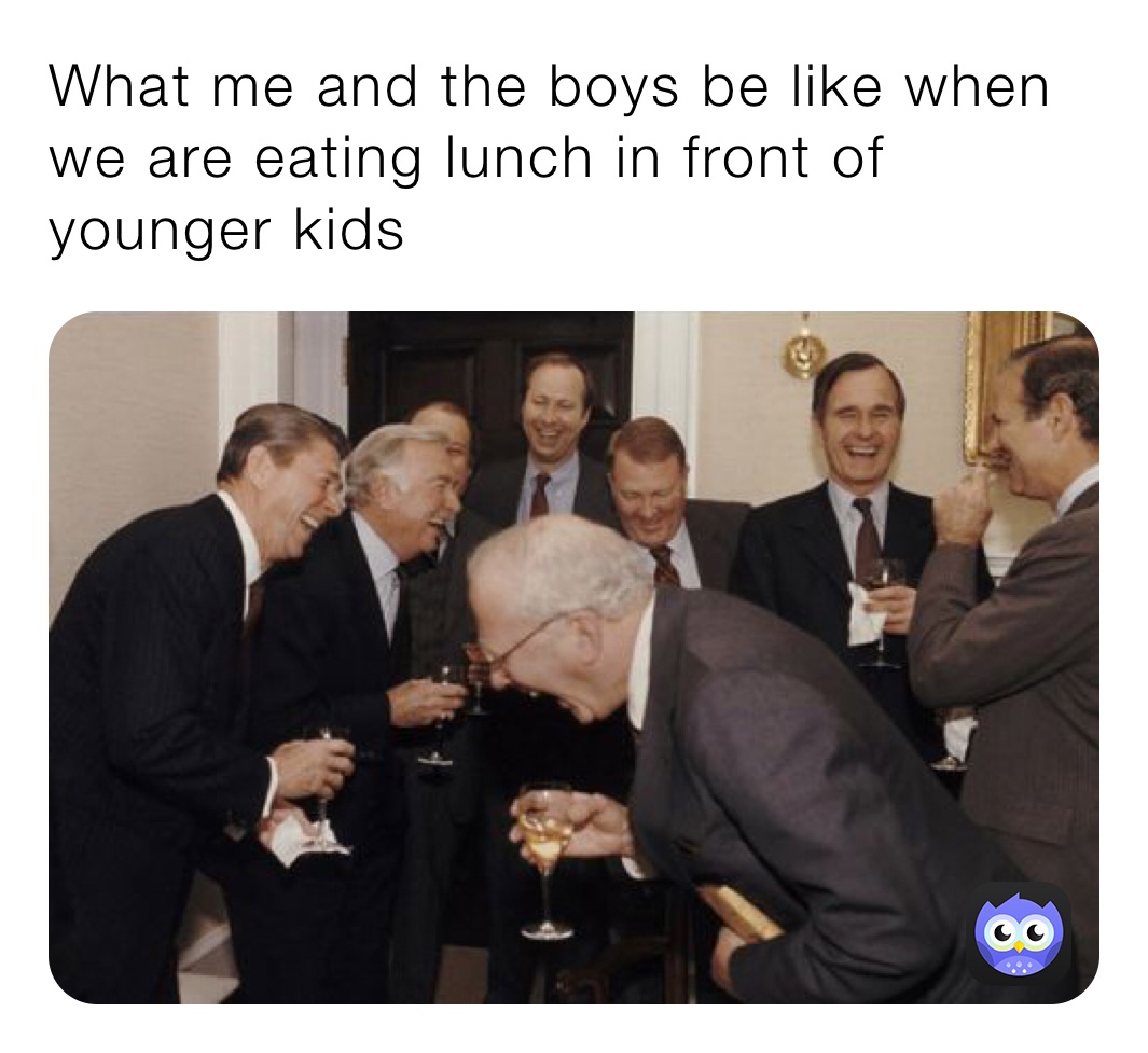 What me and the boys be like when we are eating lunch in front of younger kids