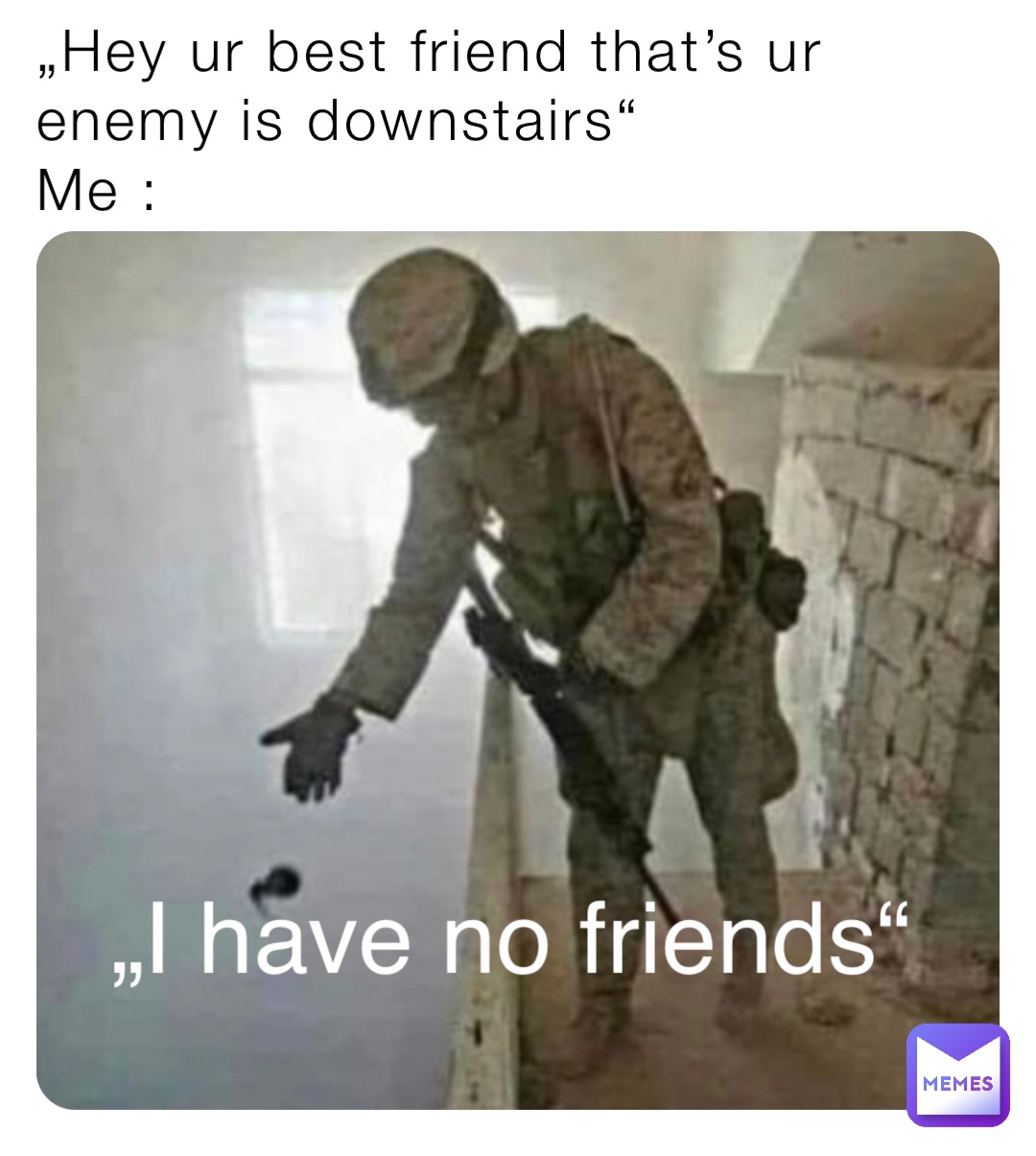 „Hey ur best friend that’s ur enemy is downstairs“
Me : „I have no friends“