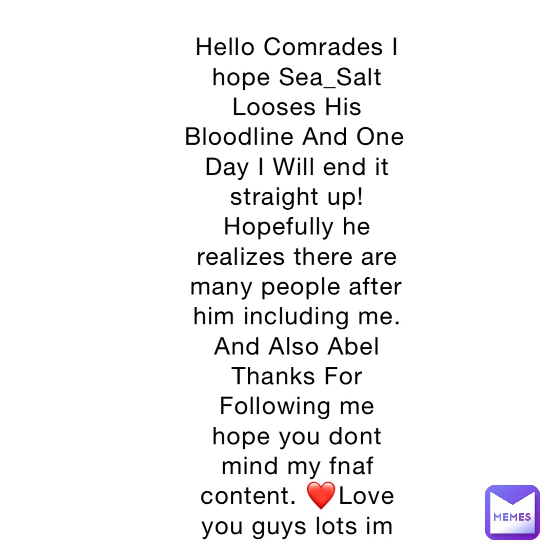 Hello Comrades I hope Sea_Salt Looses His Bloodline And One Day I Will end it straight up! Hopefully he realizes there are many people after him including me. And Also Abel Thanks For Following me hope you dont mind my fnaf content. ❤️Love you guys lots im almost to 100