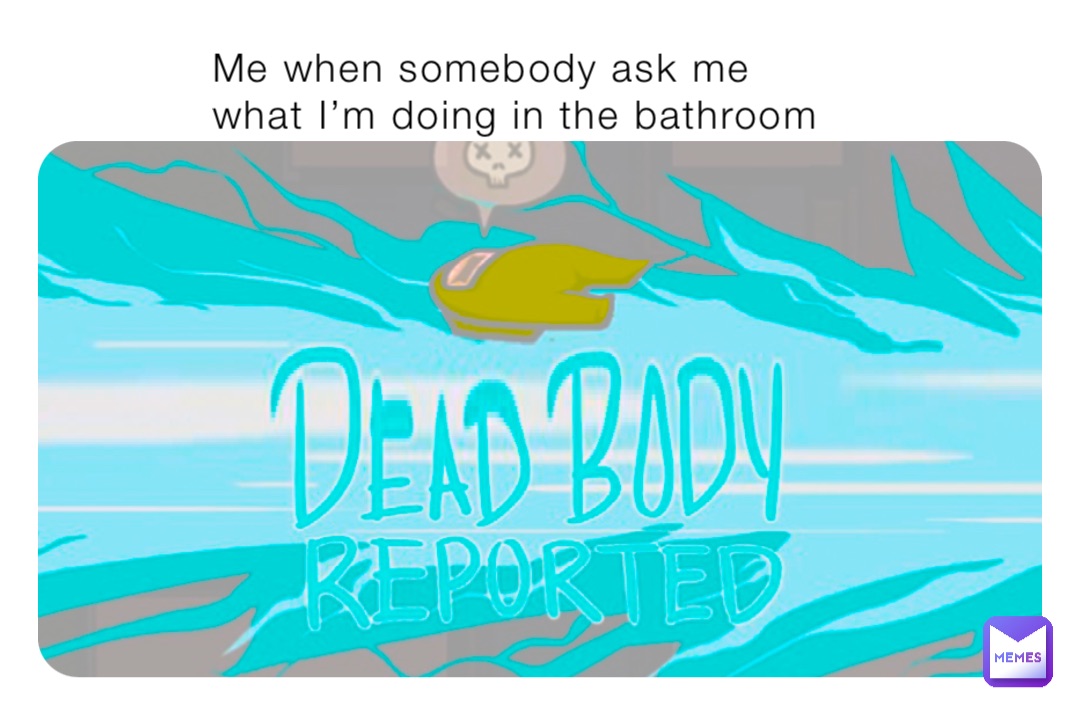 Me when somebody ask me what I’m doing in the bathroom