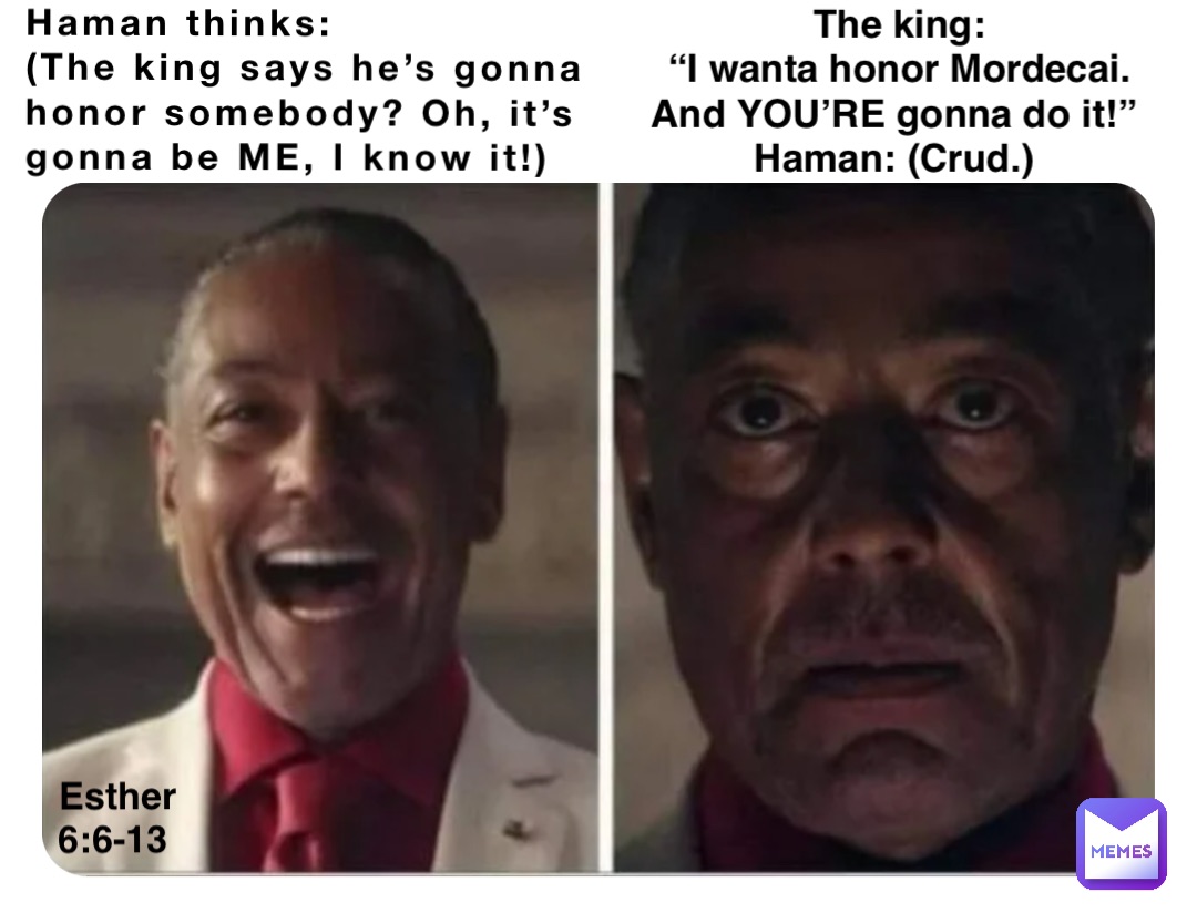 Haman thinks: 
(The king says he’s gonna 
honor somebody? Oh, it’s 
gonna be ME, I know it!) The king: 
“I wanta honor Mordecai. 
And YOU’RE gonna do it!”
Haman: (Crud.) Esther 6:6-13