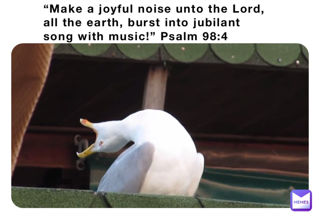 “Make a joyful noise unto the Lord, all the earth, burst into jubilant song with music!” Psalm 98:4