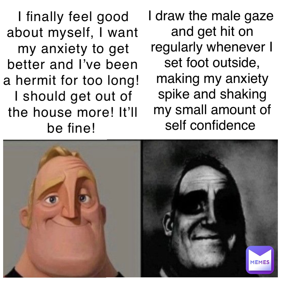 I finally feel good about myself, I want my anxiety to get better and I’ve been a hermit for too long! I should get out of the house more! It’ll be fine! I draw the male gaze and get hit on regularly whenever I set foot outside, making my anxiety spike and shaking my small amount of self confidence