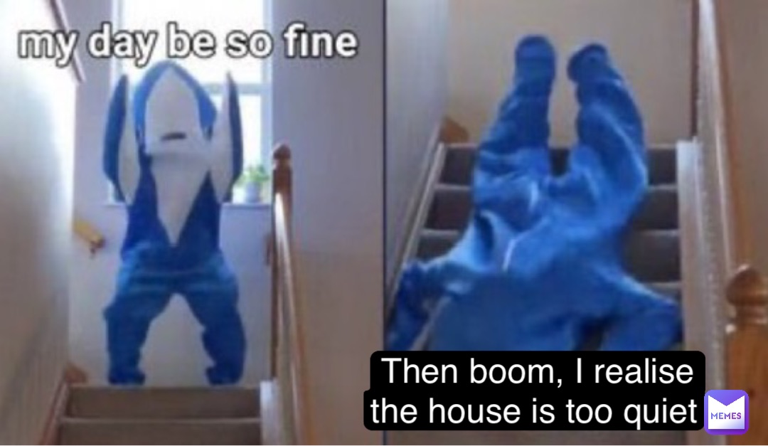 Then boom, I realise the house is too quiet