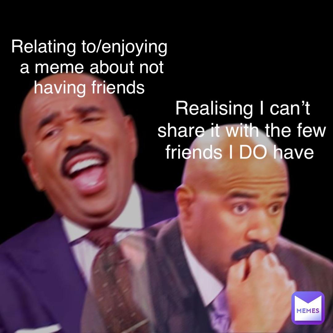 Relating to/enjoying a meme about not having friends Realising I can’t share it with the few friends I DO have