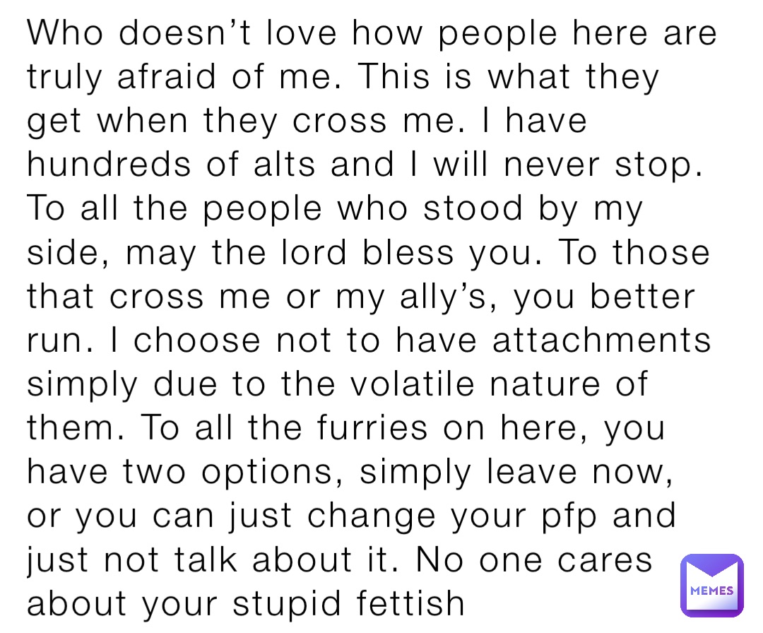 Who doesn’t love how people here are truly afraid of me. This is what they get when they cross me. I have hundreds of alts and I will never stop.
To all the people who stood by my side, may the lord bless you. To those that cross me or my ally’s, you better run. I choose not to have attachments simply due to the volatile nature of them. To all the furries on here, you have two options, simply leave now, or you can just change your pfp and just not talk about it. No one cares about your stupid fettish