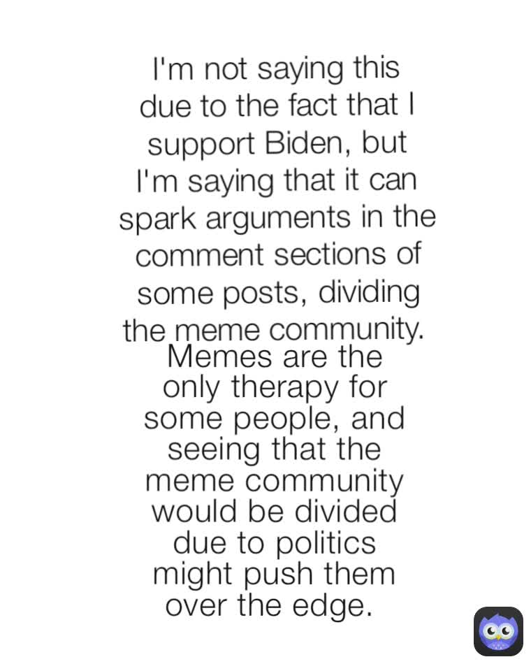 I'm not saying this due to the fact that I support Biden, but I'm saying that it can spark arguments in the comment sections of some posts, dividing the meme community.  Memes are the only therapy for some people, and seeing that the meme community would be divided due to politics might push them over the edge. 