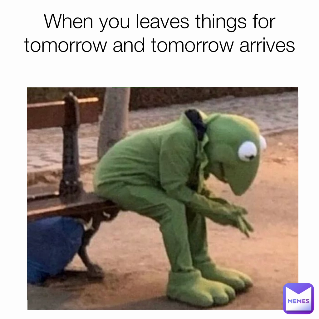 When you leaves things for tomorrow and tomorrow arrives