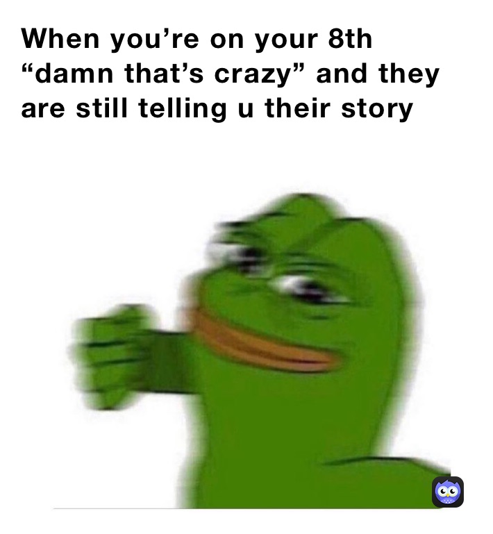 When you’re on your 8th “damn that’s crazy” and they are still telling u their story 