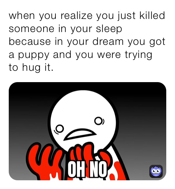 when you realize you just killed someone in your sleep because in your dream you got a puppy and you were trying to hug it.