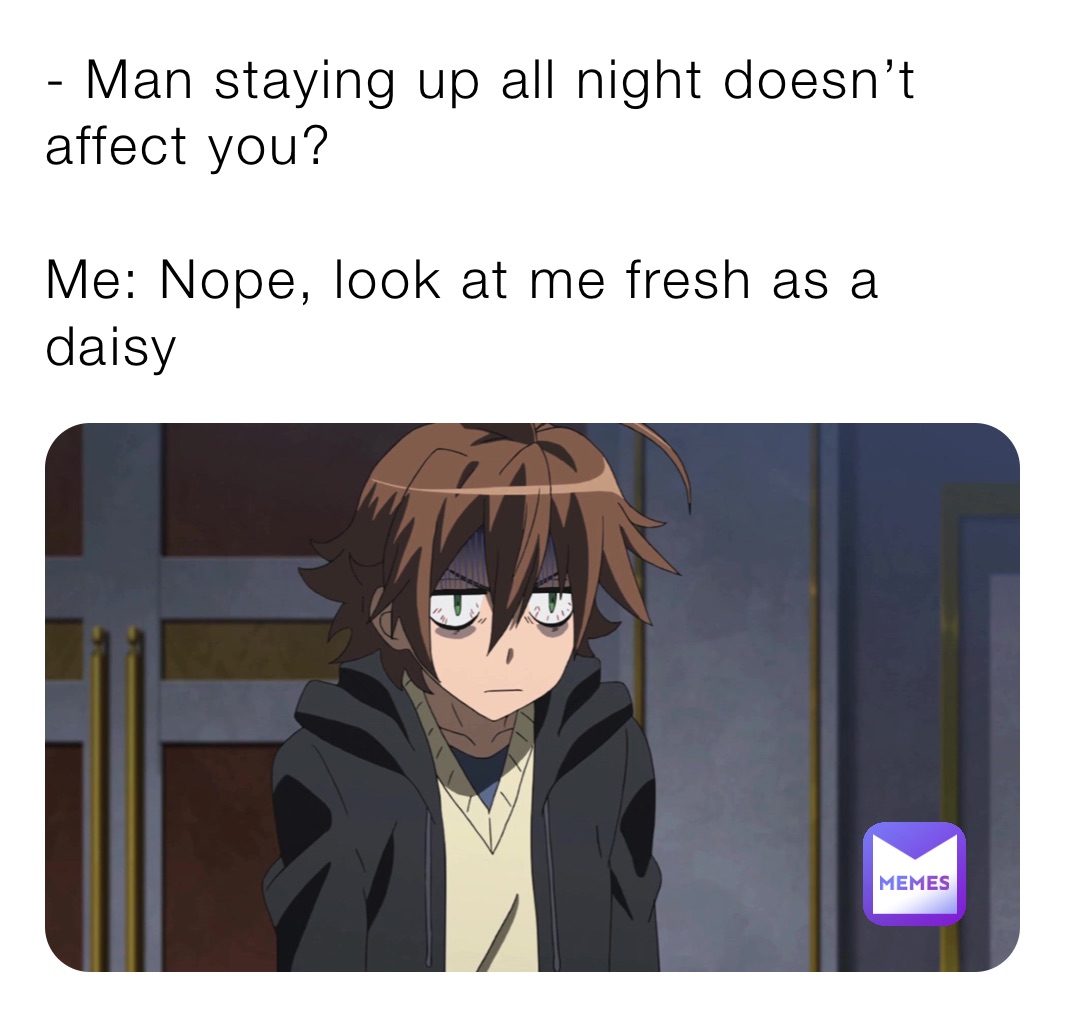 - Man staying up all night doesn’t affect you?

Me: Nope, look at me fresh as a daisy