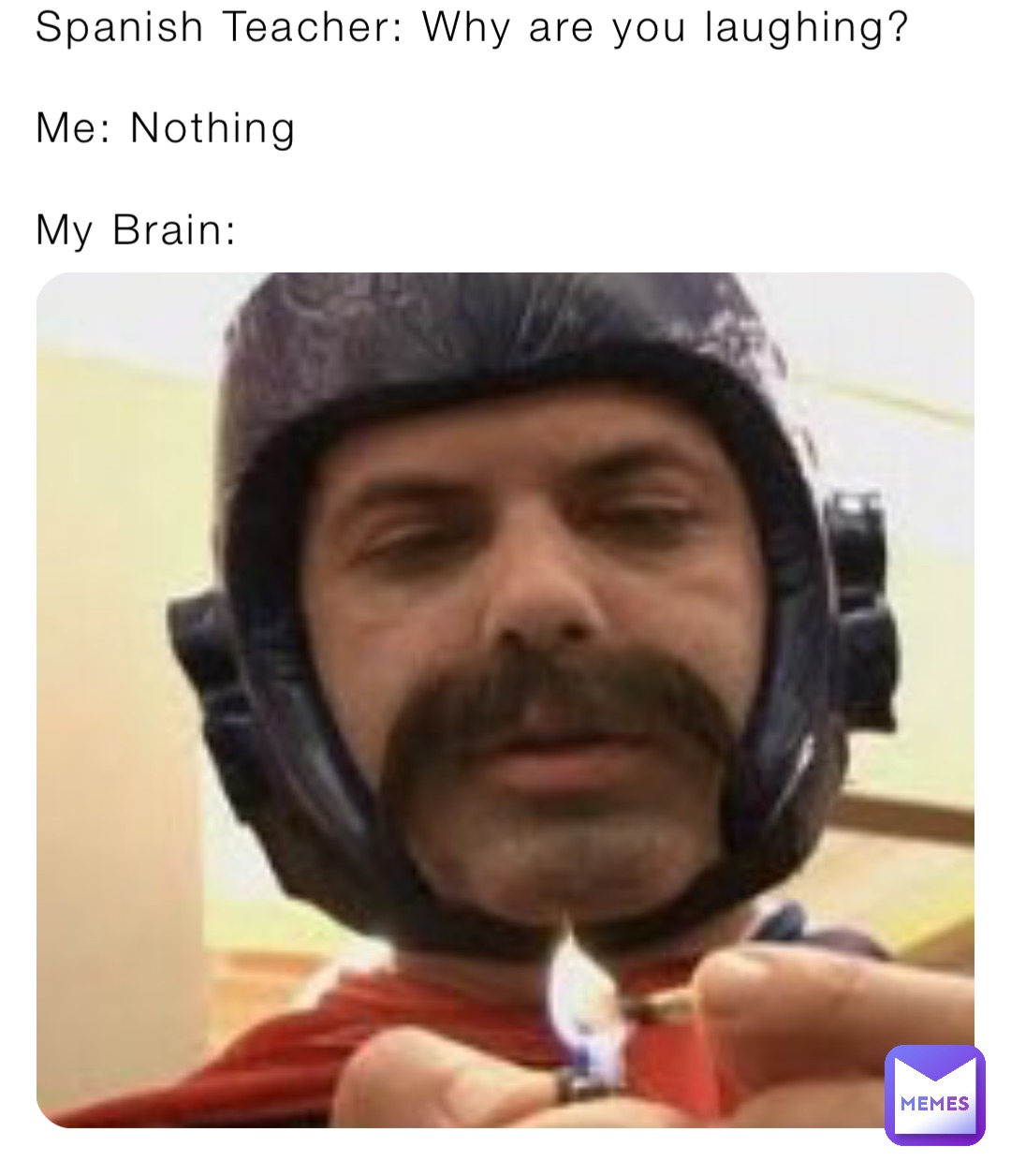 Spanish Teacher: Why are you laughing?

Me: Nothing

My Brain: