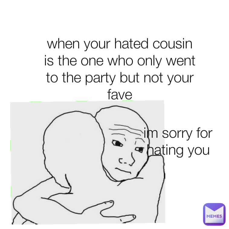 when your hated cousin is the one who only went to the party but not your fave im sorry for hating you