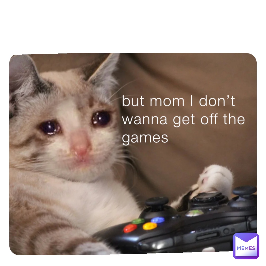 but mom I don’t wanna get off the games