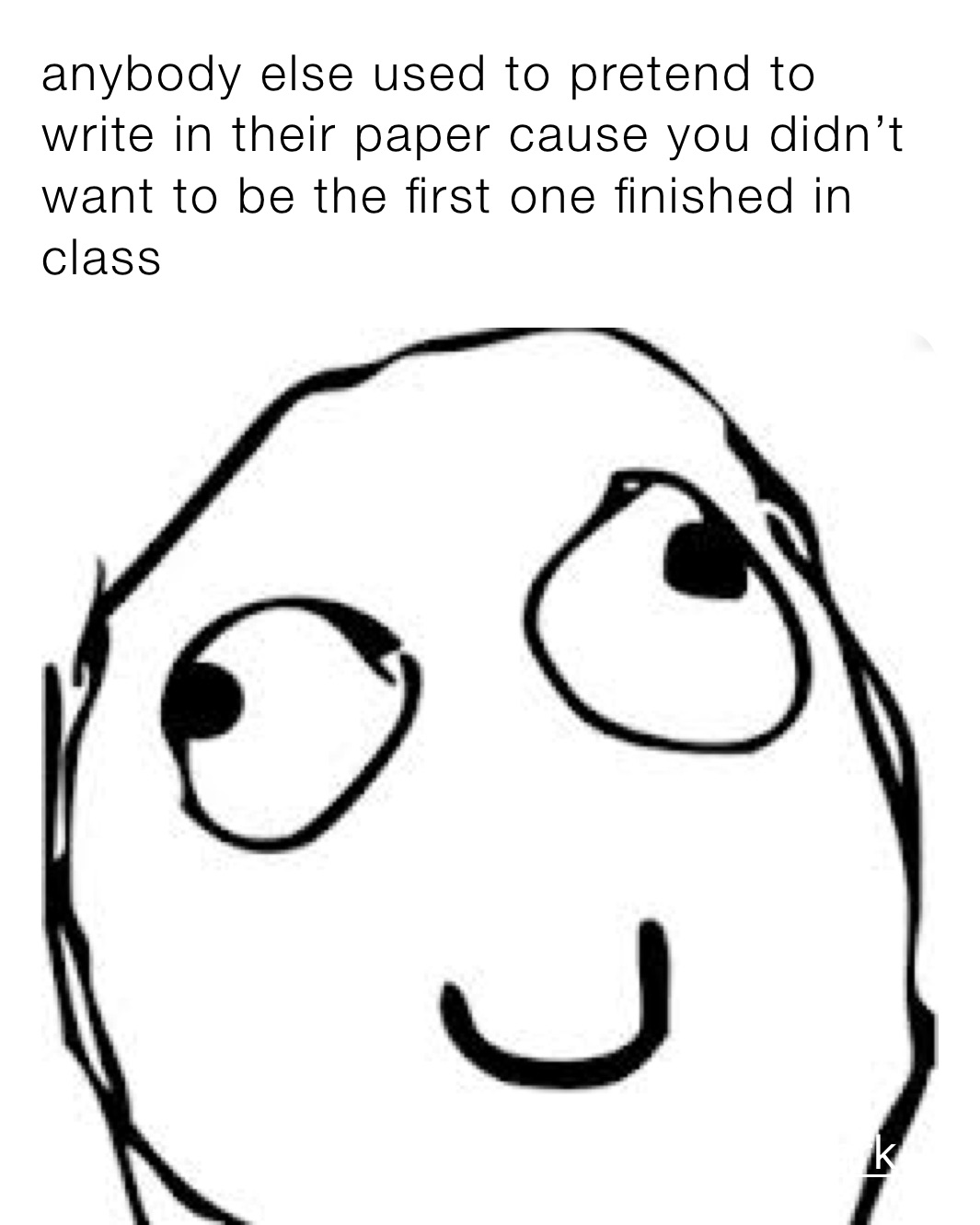 anybody else used to pretend to write in their paper cause you didn’t want to be the first one finished in class