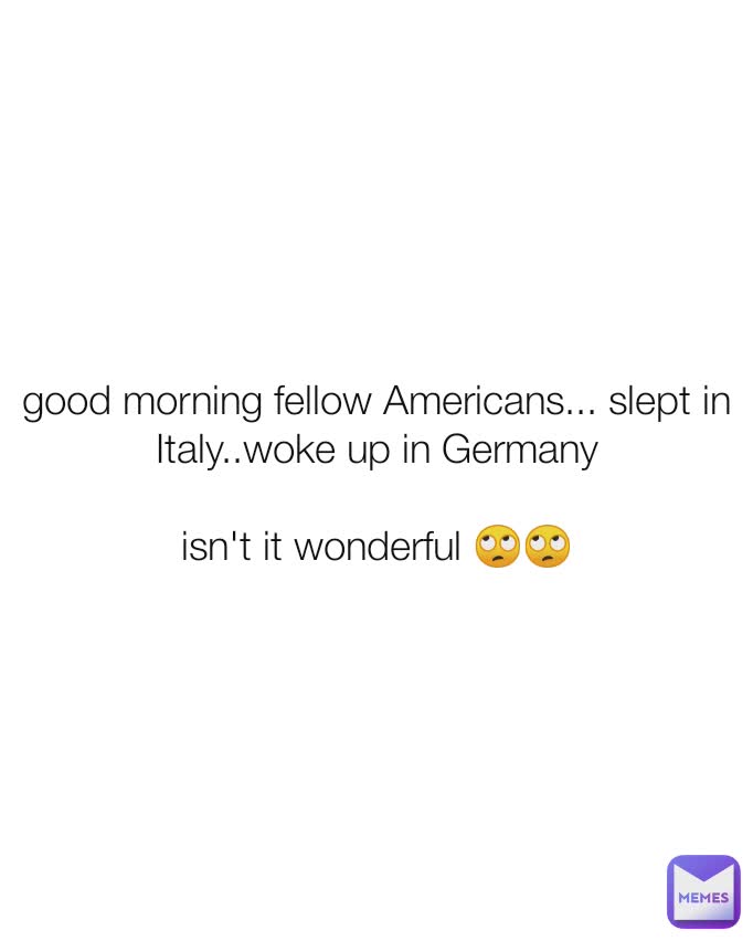 good morning fellow Americans... slept in Italy..woke up in Germany

isn't it wonderful 🙄🙄