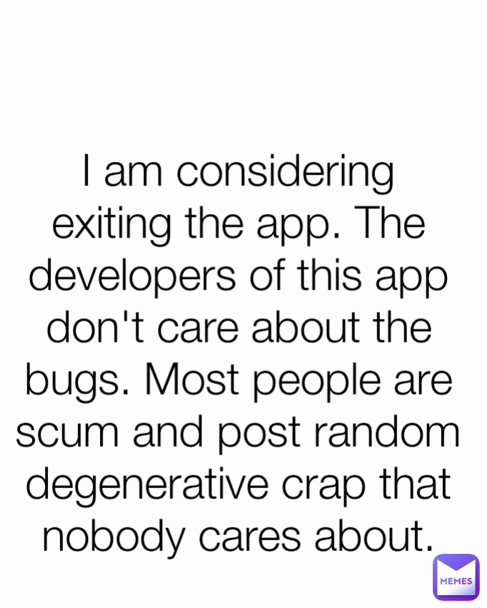 I am considering exiting the app. The developers of this app don't care about the bugs. Most people are scum and post random degenerative crap that nobody cares about.