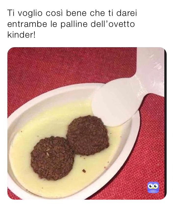 Ti voglio così bene che ti darei entrambe le palline dell’ovetto kinder!