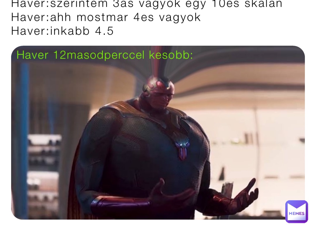 Haver:szerintem 3as vagyok egy 10es skalan
Haver:ahh mostmar 4es vagyok
Haver:inkabb 4.5 Haver 12masodperccel kesobb: