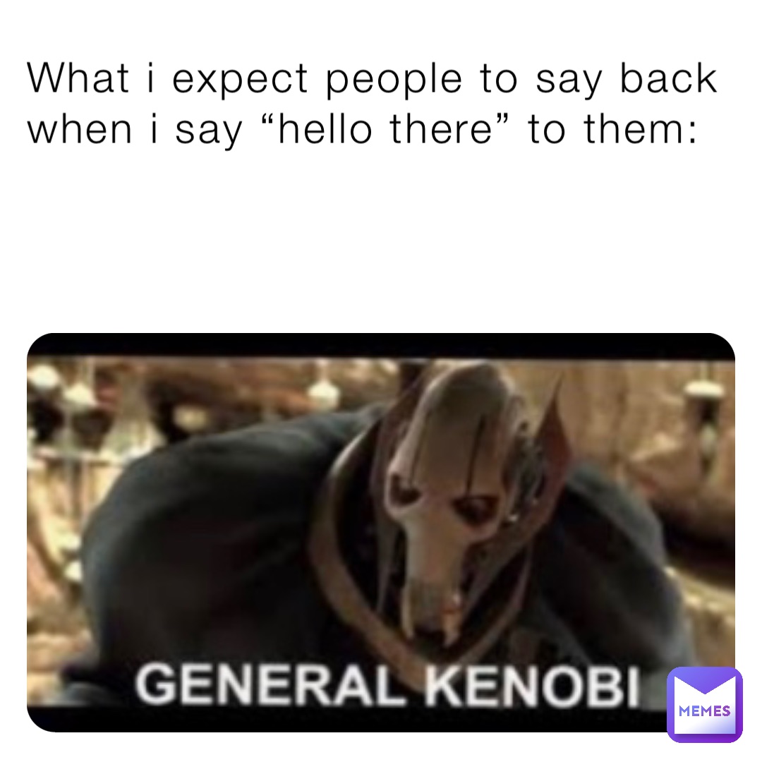 What i expect people to say back when i say “hello there” to them: