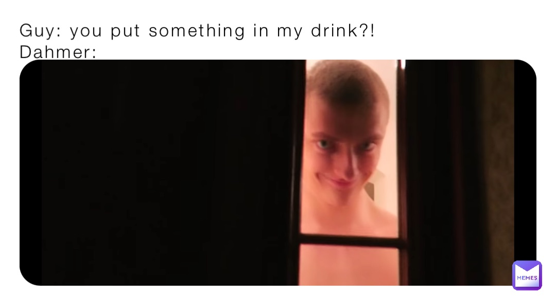 Guy: you put something in my drink?!
Dahmer: