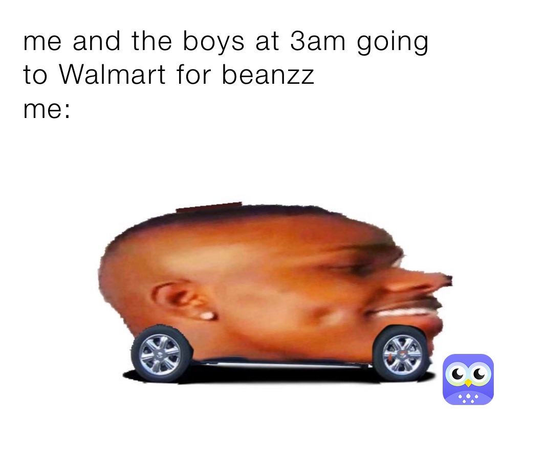 me and the boys at 3am going 
to Walmart for beanzz 
me: