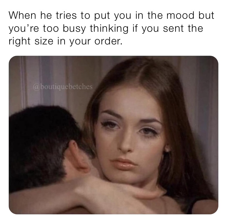 When he tries to put you in the mood but you’re too busy thinking if you sent the right size in your order. 