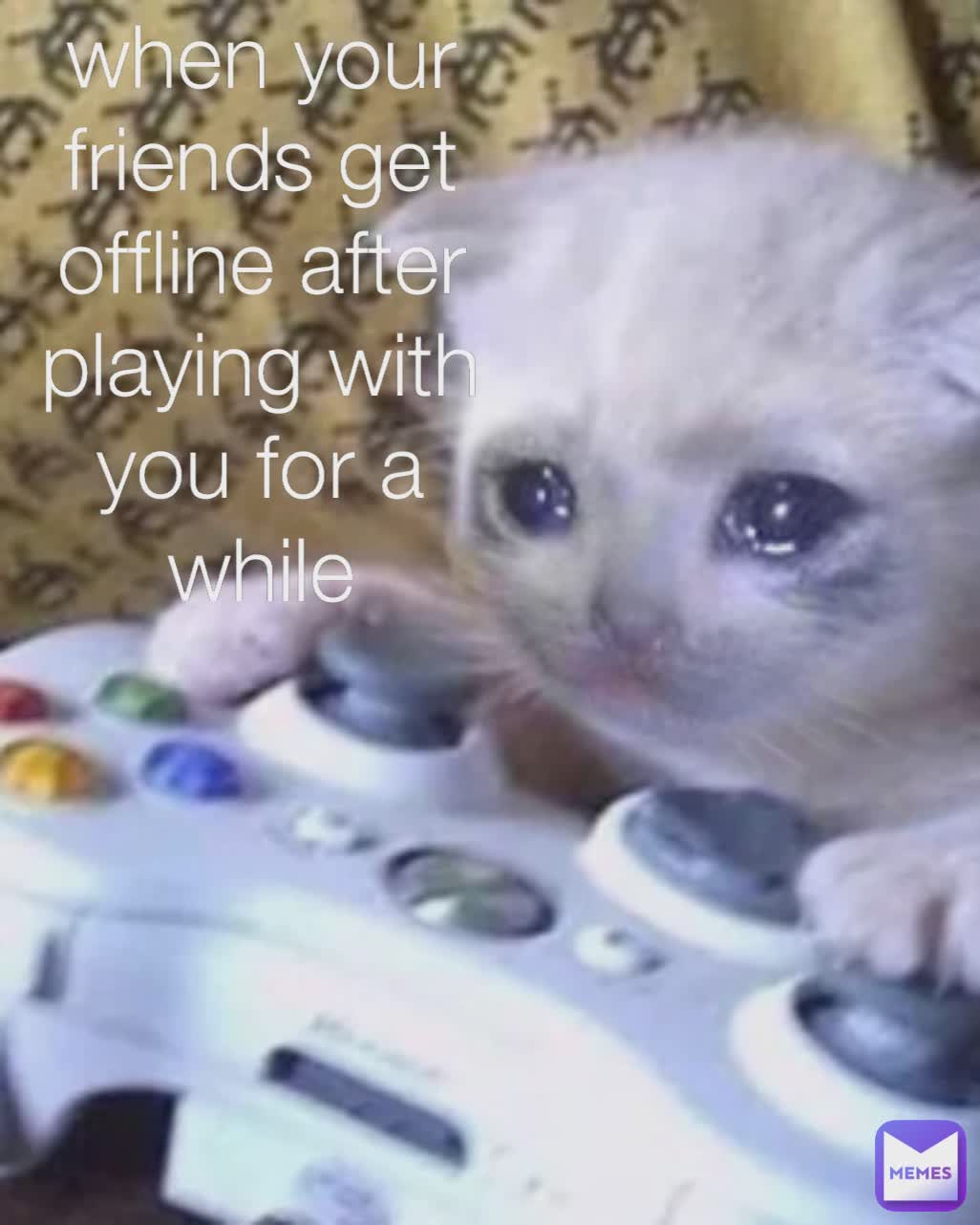 when your friends get offline after playing with you for a while
