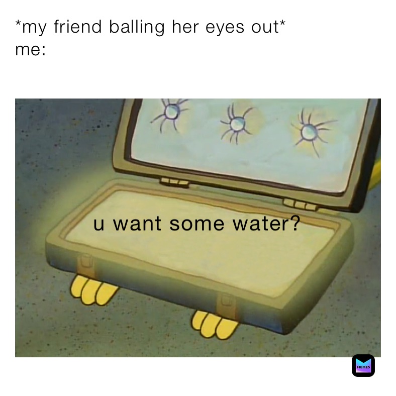 *my friend balling her eyes out*
me: