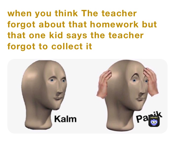 when you think The teacher forgot about that homework but that one kid says the teacher forgot to collect it￼
