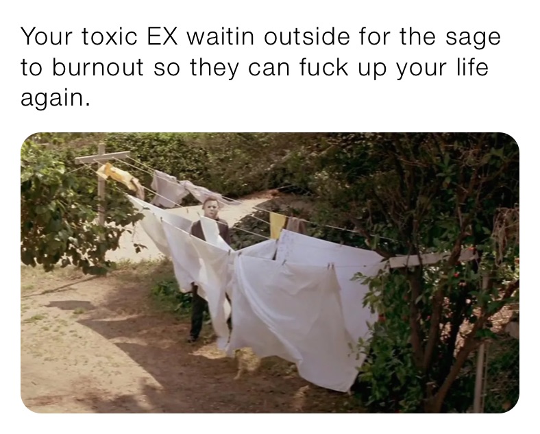 Your toxic EX waitin outside for the sage to burnout so they can fuck up your life again.