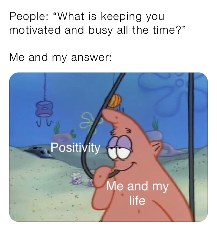 People: “What is keeping you motivated and busy all the time?”

Me and my answer: