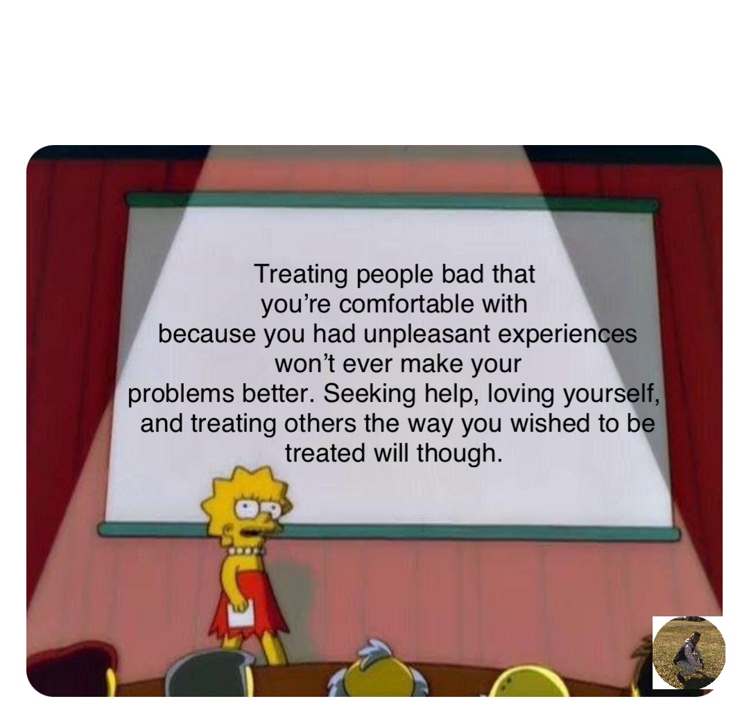 Double tap to edit Treating people bad that
you’re comfortable with
because you had unpleasant experiences won’t ever make your 
problems better. Seeking help, loving yourself,
and treating others the way you wished to be treated will though.