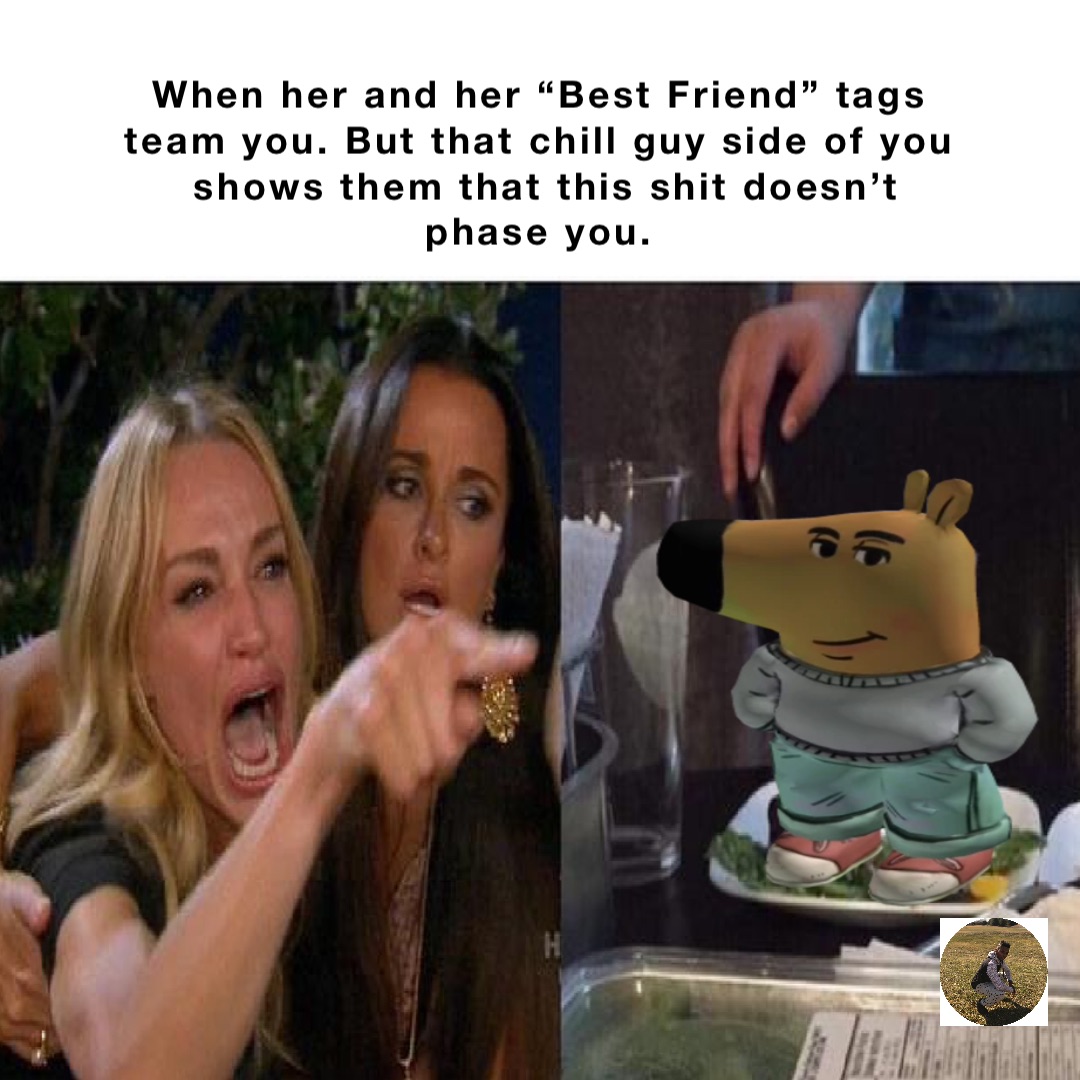When her and her “Best Friend” tags
team you. But that chill guy side of you
shows them that this shit doesn’t phase you. Double tap to edit