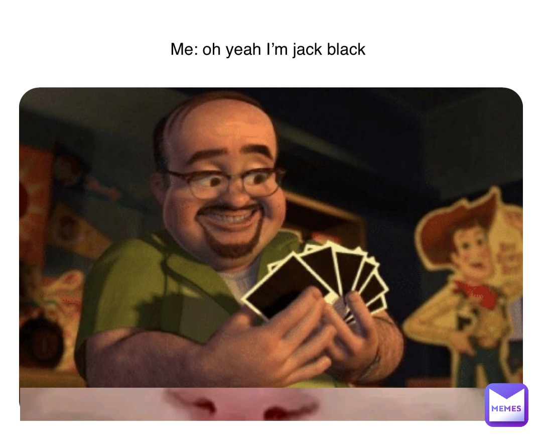 Me: oh yeah I’m jack black