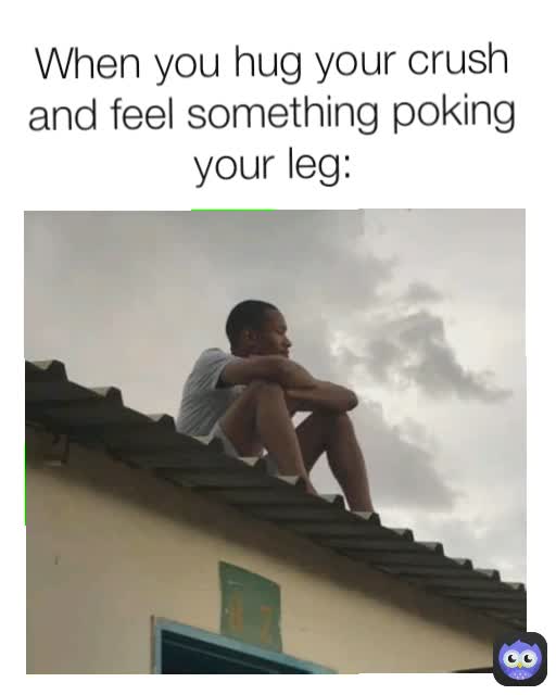 When you hug your crush and feel something poking your leg:
