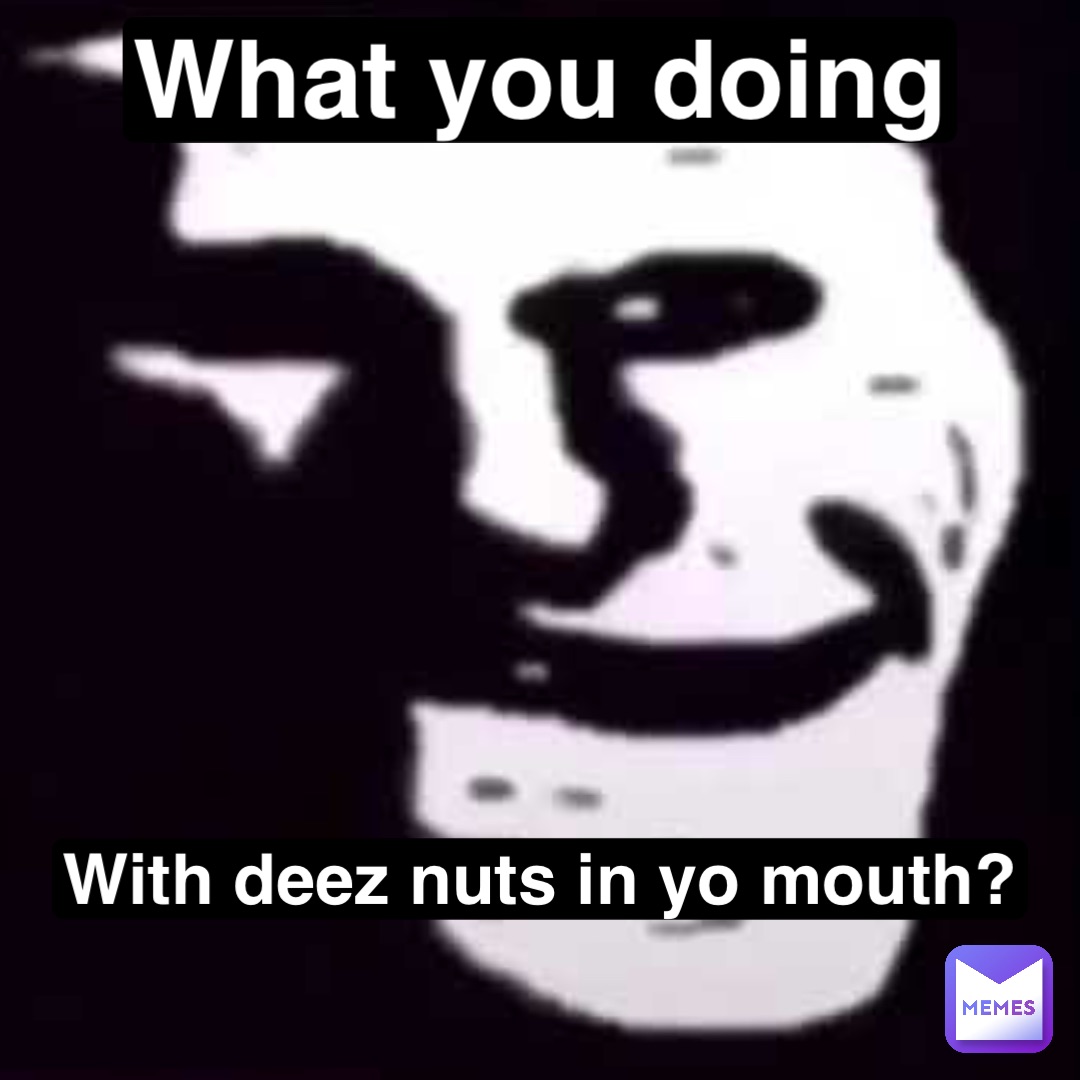 What you doing With deez nuts in yo mouth?