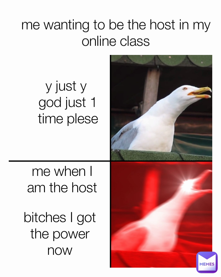 y just y 
god just 1 time plese me wanting to be the host in my online class me when I am the host bitches I got the power now