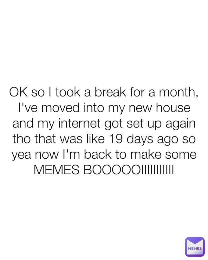OK so I took a break for a month, I've moved into my new house and my internet got set up again tho that was like 19 days ago so yea now I'm back to make some MEMES BOOOOOIIIIIIIIIII