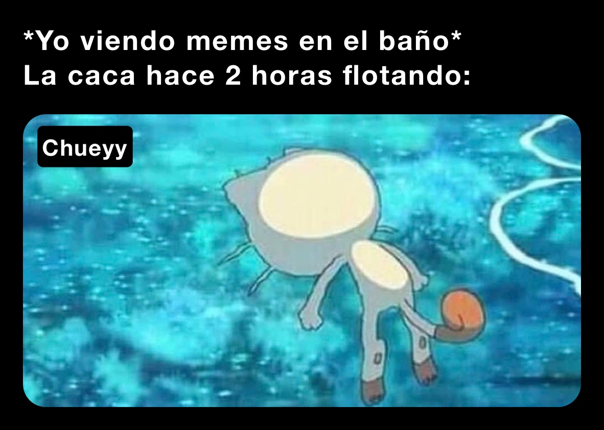 *Yo viendo memes en el baño*
La caca hace 2 horas flotando: