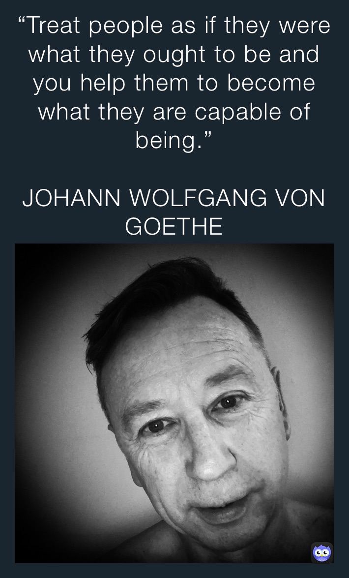 “Treat people as if they were what they ought to be and you help them to become what they are capable of being.”

JOHANN WOLFGANG VON GOETHE “Treat people as if they were what they ought to be and you help them to become what they are capable of being.”

JOHANN WOLFGANG VON GOETHE