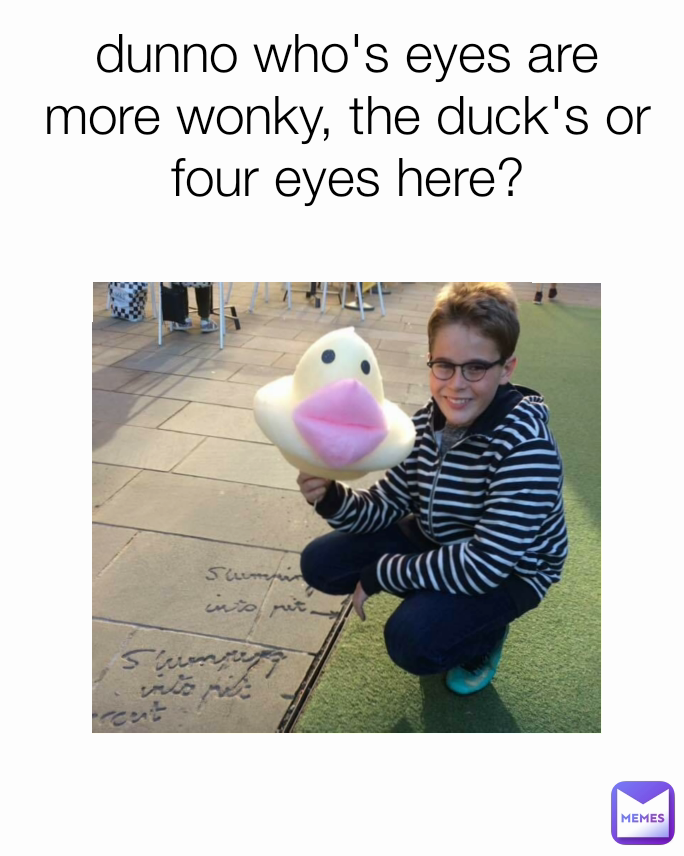 dunno who's eyes are more wonky, the duck's or four eyes here?